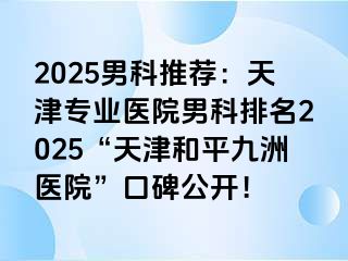 2025男科推荐：天津专业医院男科排名2025“天津和平九洲医院”口碑公开！