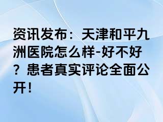 资讯发布：天津和平九洲医院怎么样-好不好？患者真实评论全面公开！