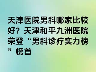 天津医院男科哪家比较好？天津和平九洲医院荣登“男科诊疗实力榜”榜首