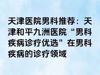 天津医院男科推荐：天津和平九洲医院“男科疾病诊疗优选”在男科疾病的诊疗领域