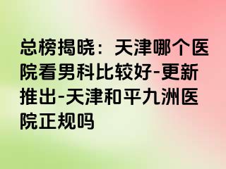 总榜揭晓：天津哪个医院看男科比较好-更新推出-天津和平九洲医院正规吗