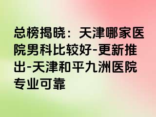 总榜揭晓：天津哪家医院男科比较好-更新推出-天津和平九洲医院专业可靠