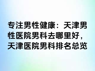 专注男性健康：天津男性医院男科去哪里好，天津医院男科排名总览