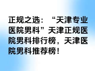 正规之选：“天津专业医院男科”天津正规医院男科排行榜，天津医院男科推荐榜！