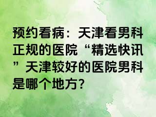 预约看病：天津看男科正规的医院“精选快讯”天津较好的医院男科是哪个地方？