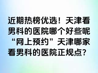 近期热榜优选！天津看男科的医院哪个好些呢“网上预约”天津哪家看男科的医院正规点？