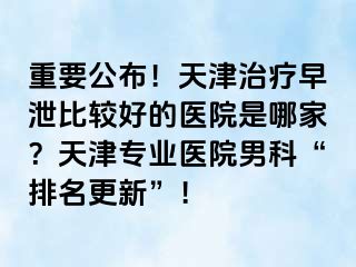 重要公布！天津治疗早泄比较好的医院是哪家？天津专业医院男科“排名更新”！