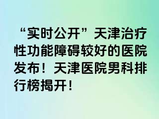 “实时公开”天津治疗性功能障碍较好的医院发布！天津医院男科排行榜揭开！