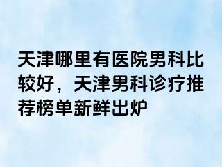 天津哪里有医院男科比较好，天津男科诊疗推荐榜单新鲜出炉