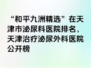 “和平九洲精选”在天津市泌尿科医院排名，天津治疗泌尿外科医院公开榜