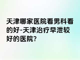 天津哪家医院看男科看的好-天津治疗早泄较好的医院?