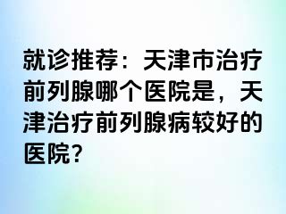 就诊推荐：天津市治疗前列腺哪个医院是，天津治疗前列腺病较好的医院？