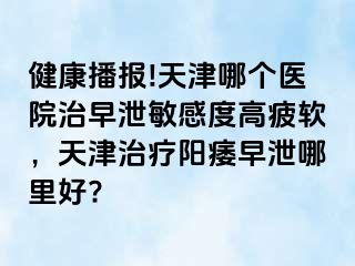 健康播报!天津哪个医院治早泄敏感度高疲软，天津治疗阳痿早泄哪里好?