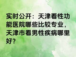 实时公开：天津看性功能医院哪些比较专业，天津市看男性疾病哪里好？