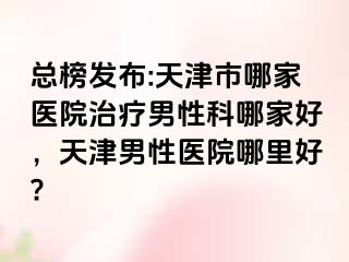 总榜发布:天津市哪家医院治疗男性科哪家好，天津男性医院哪里好?