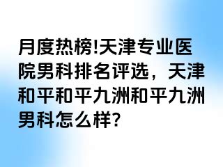 月度热榜!天津专业医院男科排名评选，天津和平和平九洲和平九洲男科怎么样?
