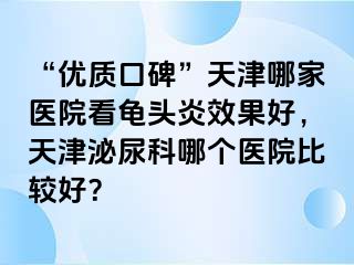“优质口碑”天津哪家医院看龟头炎效果好，天津泌尿科哪个医院比较好？