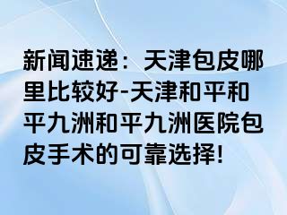 新闻速递：天津包皮哪里比较好-天津和平和平九洲和平九洲医院包皮手术的可靠选择!