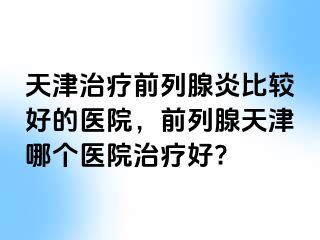 天津治疗前列腺炎比较好的医院，前列腺天津哪个医院治疗好?