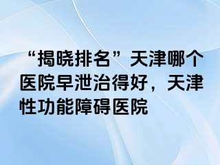 “揭晓排名”天津哪个医院早泄治得好，天津性功能障碍医院