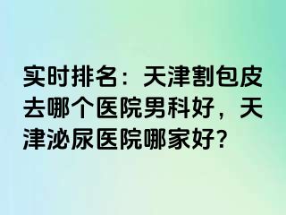实时排名：天津割包皮去哪个医院男科好，天津泌尿医院哪家好？