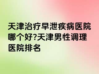 天津治疗早泄疾病医院哪个好?天津男性调理医院排名