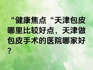 “健康焦点“天津包皮哪里比较好点，天津做包皮手术的医院哪家好?