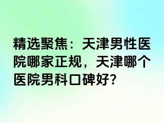 精选聚焦：天津男性医院哪家正规，天津哪个医院男科口碑好?