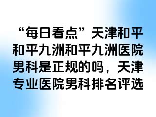 “每日看点”天津和平和平九洲和平九洲医院男科是正规的吗，天津专业医院男科排名评选