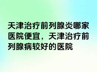 天津治疗前列腺炎哪家医院便宜，天津治疗前列腺病较好的医院