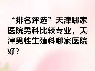 “排名评选”天津哪家医院男科比较专业，天津男性生殖科哪家医院好?