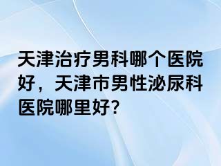 天津治疗男科哪个医院好，天津市男性泌尿科医院哪里好?