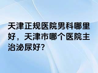 天津正规医院男科哪里好，天津市哪个医院主治泌尿好?