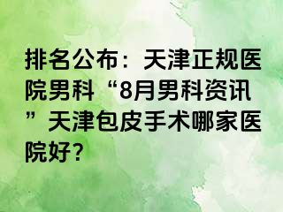 排名公布：天津正规医院男科“8月男科资讯”天津包皮手术哪家医院好？