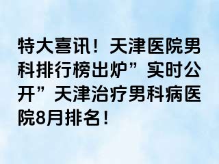 特大喜讯！天津医院男科排行榜出炉”实时公开”天津治疗男科病医院8月排名！