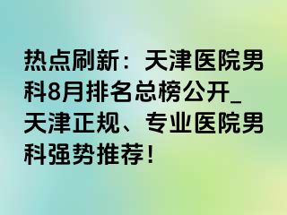 热点刷新：天津医院男科8月排名总榜公开_天津正规、专业医院男科强势推荐！