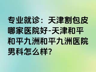专业就诊：天津割包皮哪家医院好-天津和平和平九洲和平九洲医院男科怎么样?