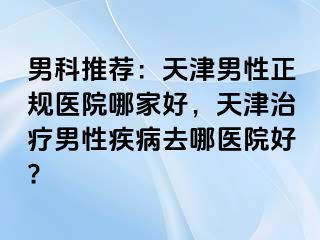 男科推荐：天津男性正规医院哪家好，天津治疗男性疾病去哪医院好?