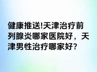 健康推送!天津治疗前列腺炎哪家医院好，天津男性治疗哪家好?