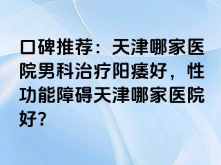 口碑推荐：天津哪家医院男科治疗阳痿好，性功能障碍天津哪家医院好?