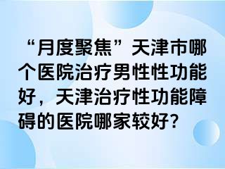 “月度聚焦”天津市哪个医院治疗男性性功能好，天津治疗性功能障碍的医院哪家较好?