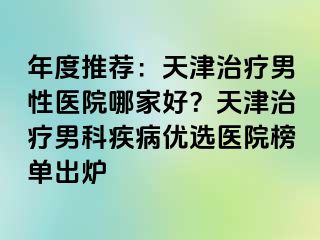 年度推荐：天津治疗男性医院哪家好？天津治疗男科疾病优选医院榜单出炉