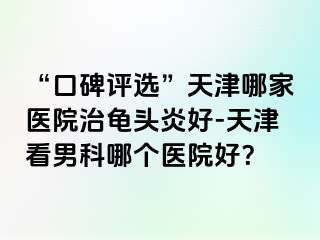 “口碑评选”天津哪家医院治龟头炎好-天津看男科哪个医院好？