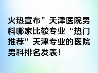 火热宣布”天津医院男科哪家比较专业“热门推荐”天津专业的医院男科排名发表！