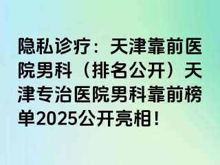 隐私诊疗：天津靠前医院男科（排名公开）天津专治医院男科靠前榜单2025公开亮相！