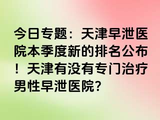 今日专题：天津早泄医院本季度新的排名公布！天津有没有专门治疗男性早泄医院？