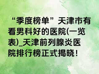 “季度榜单”天津市有看男科好的医院(一览表)_天津前列腺炎医院排行榜正式揭晓！