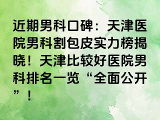 近期男科口碑：天津医院男科割包皮实力榜揭晓！天津比较好医院男科排名一览“全面公开”！