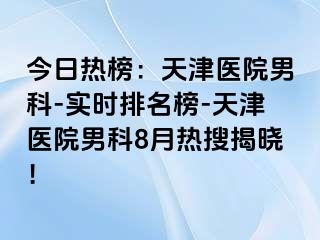 今日热榜：天津医院男科-实时排名榜-天津医院男科8月热搜揭晓！