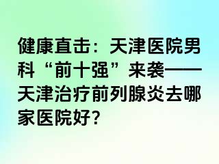 健康直击：天津医院男科“前十强”来袭——天津治疗前列腺炎去哪家医院好？